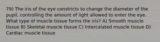 79) The iris of the eye constricts to change the diameter of the pupil, controlling the amount of light allowed to enter the eye. What type of muscle tissue forms the iris? A) Smooth muscle tissue B) Skeletal muscle tissue C) Intercalated muscle tissue D) Cardiac muscle tissue