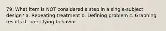 79. What item is NOT considered a step in a single-subject design? a. Repeating treatment b. Defining problem c. Graphing results d. Identifying behavior