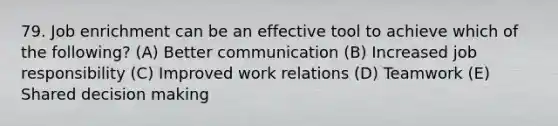 79. Job enrichment can be an effective tool to achieve which of the following? (A) Better communication (B) Increased job responsibility (C) Improved work relations (D) Teamwork (E) Shared decision making