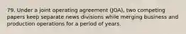 79. Under a joint operating agreement (JOA), two competing papers keep separate news divisions while merging business and production operations for a period of years.