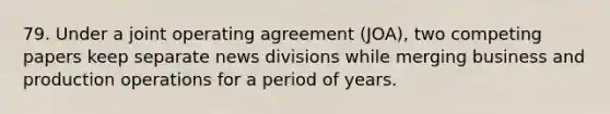 79. Under a joint operating agreement (JOA), two competing papers keep separate news divisions while merging business and production operations for a period of years.