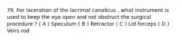 79. For laceration of the lacrimal canalicus , what instrument is used to keep the eye open and not obstruct the surgical procedure ? ( A ) Speculum ( B ) Retractor ( C ) Lid forceps ( D ) Veirs rod