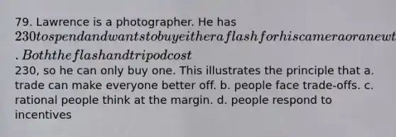 79. Lawrence is a photographer. He has 230 to spend and wants to buy either a flash for his camera or a new tripod. Both the flash and tripod cost230, so he can only buy one. This illustrates the principle that a. trade can make everyone better off. b. people face trade-offs. c. rational people think at the margin. d. people respond to incentives