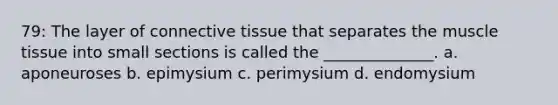 79: The layer of connective tissue that separates the muscle tissue into small sections is called the ______________. a. aponeuroses b. epimysium c. perimysium d. endomysium