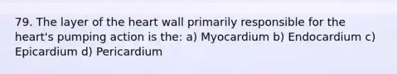 79. The layer of <a href='https://www.questionai.com/knowledge/kya8ocqc6o-the-heart' class='anchor-knowledge'>the heart</a> wall primarily responsible for the heart's pumping action is the: a) Myocardium b) Endocardium c) Epicardium d) Pericardium