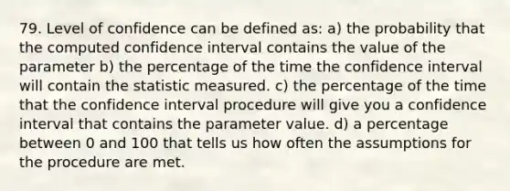 79. Level of confidence can be defined as: a) the probability that the computed confidence interval contains the value of the parameter b) the percentage of the time the confidence interval will contain the statistic measured. c) the percentage of the time that the confidence interval procedure will give you a confidence interval that contains the parameter value. d) a percentage between 0 and 100 that tells us how often the assumptions for the procedure are met.