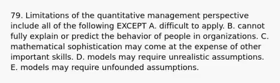 79. Limitations of the quantitative management perspective include all of the following EXCEPT A. difficult to apply. B. cannot fully explain or predict the behavior of people in organizations. C. mathematical sophistication may come at the expense of other important skills. D. models may require unrealistic assumptions. E. models may require unfounded assumptions.