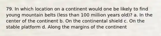 79. In which location on a continent would one be likely to find young mountain belts (less than 100 million years old)? a. In the center of the continent b. On the continental shield c. On the stable platform d. Along the margins of the continent