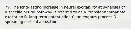 79. The long-lasting increase in neural excitability at synapses of a specific neural pathway is referred to as A. transfer-appropriate excitation B. long-term potentiation C. an engram process D. spreading cortical activation