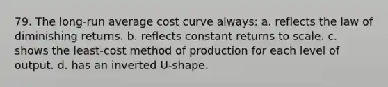 79. The long-run average cost curve always: a. reflects the law of diminishing returns. b. reflects constant returns to scale. c. shows the least-cost method of production for each level of output. d. has an inverted U-shape.