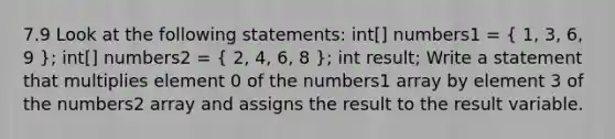 7.9 Look at the following statements: int[] numbers1 = ( 1, 3, 6, 9 ); int[] numbers2 = ( 2, 4, 6, 8 ); int result; Write a statement that multiplies element 0 of the numbers1 array by element 3 of the numbers2 array and assigns the result to the result variable.