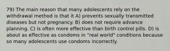 79) The main reason that many adolescents rely on the withdrawal method is that it A) prevents sexually transmitted diseases but not pregnancy. B) does not require advance planning. C) is often more effective than birth control pills. D) is about as effective as condoms in "real world" conditions because so many adolescents use condoms incorrectly.