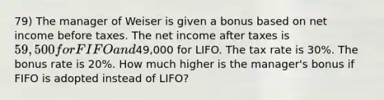 79) The manager of Weiser is given a bonus based on net income before taxes. The net income after taxes is 59,500 for FIFO and49,000 for LIFO. The tax rate is 30%. The bonus rate is 20%. How much higher is the manager's bonus if FIFO is adopted instead of LIFO?