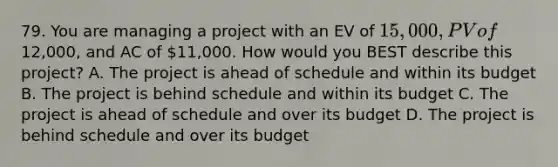 79. You are managing a project with an EV of 15,000, PV of12,000, and AC of 11,000. How would you BEST describe this project? A. The project is ahead of schedule and within its budget B. The project is behind schedule and within its budget C. The project is ahead of schedule and over its budget D. The project is behind schedule and over its budget