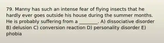 79. Manny has such an intense fear of flying insects that he hardly ever goes outside his house during the summer months. He is probably suffering from a ________. A) dissociative disorder B) delusion C) conversion reaction D) personality disorder E) phobia