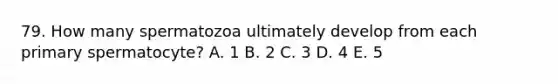 79. How many spermatozoa ultimately develop from each primary spermatocyte? A. 1 B. 2 C. 3 D. 4 E. 5