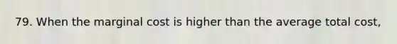 79. When the marginal cost is higher than the average total cost,