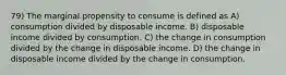 79) The marginal propensity to consume is defined as A) consumption divided by disposable income. B) disposable income divided by consumption. C) the change in consumption divided by the change in disposable income. D) the change in disposable income divided by the change in consumption.