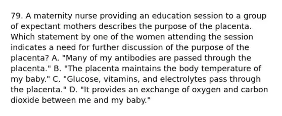 79. A maternity nurse providing an education session to a group of expectant mothers describes the purpose of the placenta. Which statement by one of the women attending the session indicates a need for further discussion of the purpose of the placenta? A. "Many of my antibodies are passed through the placenta." B. "The placenta maintains the body temperature of my baby." C. "Glucose, vitamins, and electrolytes pass through the placenta." D. "It provides an exchange of oxygen and carbon dioxide between me and my baby."