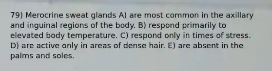 79) Merocrine sweat glands A) are most common in the axillary and inguinal regions of the body. B) respond primarily to elevated body temperature. C) respond only in times of stress. D) are active only in areas of dense hair. E) are absent in the palms and soles.