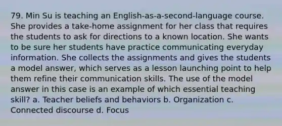 79. Min Su is teaching an English-as-a-second-language course. She provides a take-home assignment for her class that requires the students to ask for directions to a known location. She wants to be sure her students have practice communicating everyday information. She collects the assignments and gives the students a model answer, which serves as a lesson launching point to help them refine their communication skills. The use of the model answer in this case is an example of which essential teaching skill? a. Teacher beliefs and behaviors b. Organization c. Connected discourse d. Focus