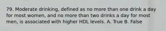 79. Moderate drinking, defined as no more than one drink a day for most women, and no more than two drinks a day for most men, is associated with higher HDL levels. A. True B. False