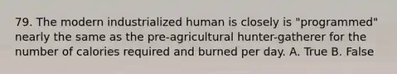 79. The modern industrialized human is closely is "programmed" nearly the same as the pre-agricultural hunter-gatherer for the number of calories required and burned per day. A. True B. False