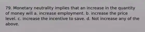 79. Monetary neutrality implies that an increase in the quantity of money will a. increase employment. b. increase the price level. c. increase the incentive to save. d. Not increase any of the above.