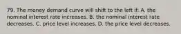 79. The money demand curve will shift to the left if: A. the nominal interest rate increases. B. the nominal interest rate decreases. C. price level increases. D. the price level decreases.