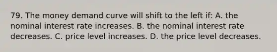 79. The money demand curve will shift to the left if: A. the nominal interest rate increases. B. the nominal interest rate decreases. C. price level increases. D. the price level decreases.