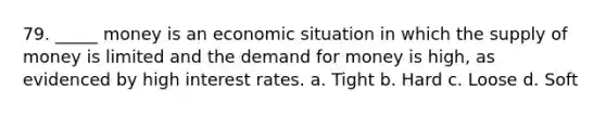 79. _____ money is an economic situation in which the supply of money is limited and the demand for money is high, as evidenced by high interest rates. a. Tight b. Hard c. Loose d. Soft