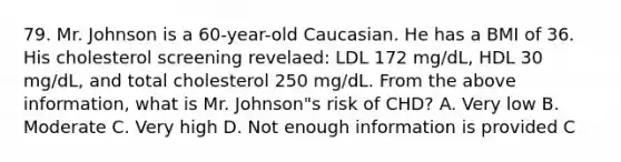 79. Mr. Johnson is a 60-year-old Caucasian. He has a BMI of 36. His cholesterol screening revelaed: LDL 172 mg/dL, HDL 30 mg/dL, and total cholesterol 250 mg/dL. From the above information, what is Mr. Johnson"s risk of CHD? A. Very low B. Moderate C. Very high D. Not enough information is provided C