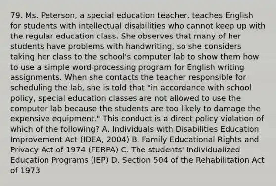 79. Ms. Peterson, a special education teacher, teaches English for students with intellectual disabilities who cannot keep up with the regular education class. She observes that many of her students have problems with handwriting, so she considers taking her class to the school's computer lab to show them how to use a simple word-processing program for English writing assignments. When she contacts the teacher responsible for scheduling the lab, she is told that "in accordance with school policy, special education classes are not allowed to use the computer lab because the students are too likely to damage the expensive equipment." This conduct is a direct policy violation of which of the following? A. Individuals with Disabilities Education Improvement Act (IDEA, 2004) B. Family Educational Rights and Privacy Act of 1974 (FERPA) C. The students' Individualized Education Programs (IEP) D. Section 504 of the Rehabilitation Act of 1973