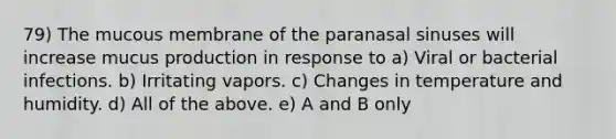 79) The mucous membrane of the paranasal sinuses will increase mucus production in response to a) Viral or bacterial infections. b) Irritating vapors. c) Changes in temperature and humidity. d) All of the above. e) A and B only