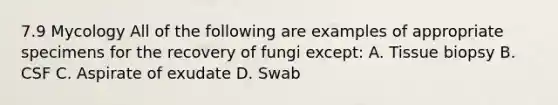 7.9 Mycology All of the following are examples of appropriate specimens for the recovery of fungi except: A. Tissue biopsy B. CSF C. Aspirate of exudate D. Swab