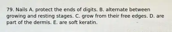 79. Nails A. protect the ends of digits. B. alternate between growing and resting stages. C. grow from their free edges. D. are part of the dermis. E. are soft keratin.