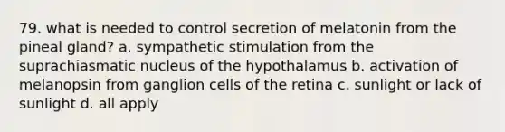 79. what is needed to control secretion of melatonin from the pineal gland? a. sympathetic stimulation from the suprachiasmatic nucleus of the hypothalamus b. activation of melanopsin from ganglion cells of the retina c. sunlight or lack of sunlight d. all apply