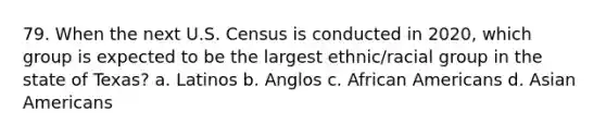 79. When the next U.S. Census is conducted in 2020, which group is expected to be the largest ethnic/racial group in the state of Texas? a. Latinos b. Anglos c. African Americans d. Asian Americans