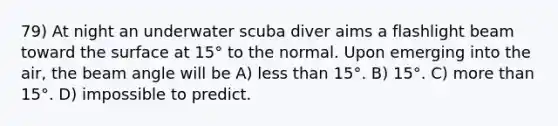 79) At night an underwater scuba diver aims a flashlight beam toward the surface at 15° to the normal. Upon emerging into the air, the beam angle will be A) less than 15°. B) 15°. C) more than 15°. D) impossible to predict.