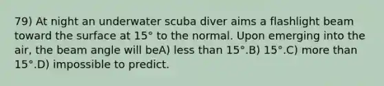 79) At night an underwater scuba diver aims a flashlight beam toward the surface at 15° to the normal. Upon emerging into the air, the beam angle will beA) less than 15°.B) 15°.C) more than 15°.D) impossible to predict.