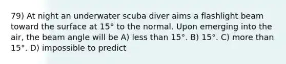 79) At night an underwater scuba diver aims a flashlight beam toward the surface at 15° to the normal. Upon emerging into the air, the beam angle will be A) less than 15°. B) 15°. C) more than 15°. D) impossible to predict