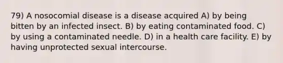 79) A nosocomial disease is a disease acquired A) by being bitten by an infected insect. B) by eating contaminated food. C) by using a contaminated needle. D) in a health care facility. E) by having unprotected sexual intercourse.