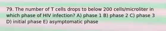 79. The number of T cells drops to below 200 cells/microliter in which phase of HIV infection? A) phase 1 B) phase 2 C) phase 3 D) initial phase E) asymptomatic phase