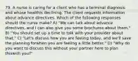 79. A nurse is caring for a client who has a terminal diagnosis and whose healthis declining. The client requests information about advance directives. Which of the following responses should the nurse make? A) "We can talk about advance directives, and I can also give you some brochures about them." B) "You should set up a time to talk with your provider about that." C) "Let's discuss how you are feeling today, and we'll save the planning forwhen you are feeling a little better." D) "Why do you want to discuss this without your partner here to plan thiswith you?"