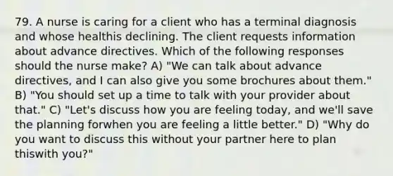 79. A nurse is caring for a client who has a terminal diagnosis and whose healthis declining. The client requests information about advance directives. Which of the following responses should the nurse make? A) "We can talk about advance directives, and I can also give you some brochures about them." B) "You should set up a time to talk with your provider about that." C) "Let's discuss how you are feeling today, and we'll save the planning forwhen you are feeling a little better." D) "Why do you want to discuss this without your partner here to plan thiswith you?"