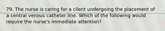 79. The nurse is caring for a client undergoing the placement of a central venous catheter line. Which of the following would require the nurse's immediate attention?