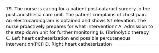 79. The nurse is caring for a patient post-cataract surgery in the post-anesthesia care unit. The patient complains of chest pain. An electrocardiogram is obtained and shows ST elevation. The nurse proactively prepares for what intervention? A. Admission to the step-down unit for further monitoring B. Fibrinolytic therapy C. Left heart catheterization and possible percutaneous intervention(PCI) D. Right heart catheterization