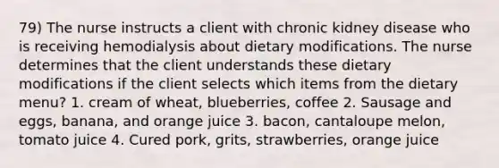 79) The nurse instructs a client with chronic kidney disease who is receiving hemodialysis about dietary modifications. The nurse determines that the client understands these dietary modifications if the client selects which items from the dietary menu? 1. cream of wheat, blueberries, coffee 2. Sausage and eggs, banana, and orange juice 3. bacon, cantaloupe melon, tomato juice 4. Cured pork, grits, strawberries, orange juice