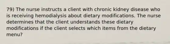 79) The nurse instructs a client with chronic kidney disease who is receiving hemodialysis about dietary modifications. The nurse determines that the client understands these dietary modifications if the client selects which items from the dietary menu?