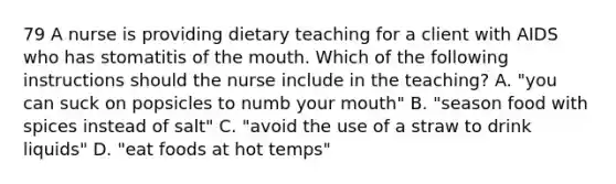 79 A nurse is providing dietary teaching for a client with AIDS who has stomatitis of the mouth. Which of the following instructions should the nurse include in the teaching? A. "you can suck on popsicles to numb your mouth" B. "season food with spices instead of salt" C. "avoid the use of a straw to drink liquids" D. "eat foods at hot temps"